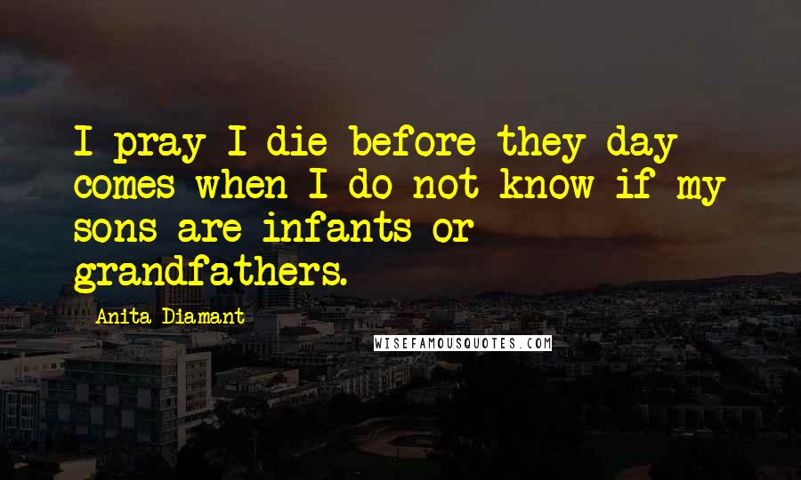 Anita Diamant Quotes: I pray I die before they day comes when I do not know if my sons are infants or grandfathers.