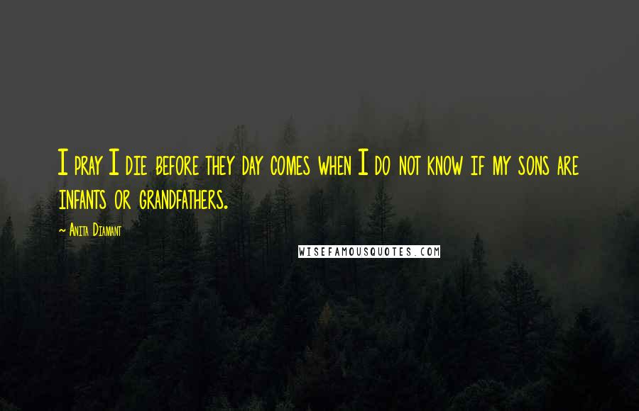 Anita Diamant Quotes: I pray I die before they day comes when I do not know if my sons are infants or grandfathers.