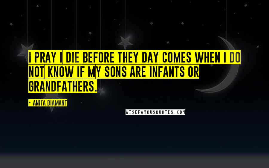 Anita Diamant Quotes: I pray I die before they day comes when I do not know if my sons are infants or grandfathers.