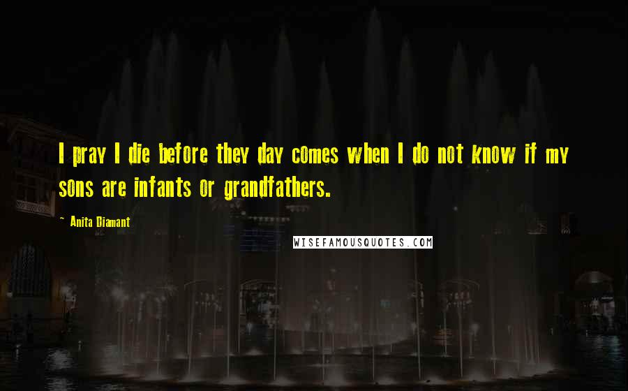 Anita Diamant Quotes: I pray I die before they day comes when I do not know if my sons are infants or grandfathers.