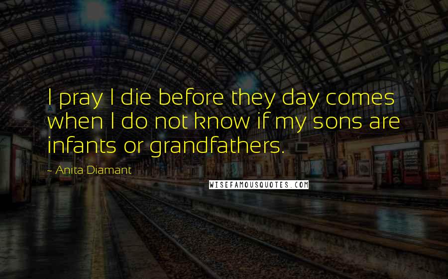 Anita Diamant Quotes: I pray I die before they day comes when I do not know if my sons are infants or grandfathers.