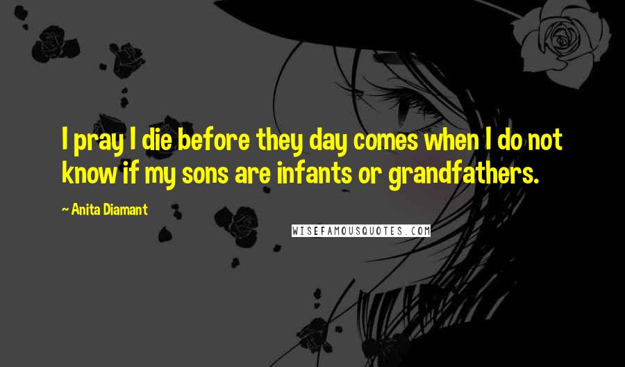 Anita Diamant Quotes: I pray I die before they day comes when I do not know if my sons are infants or grandfathers.