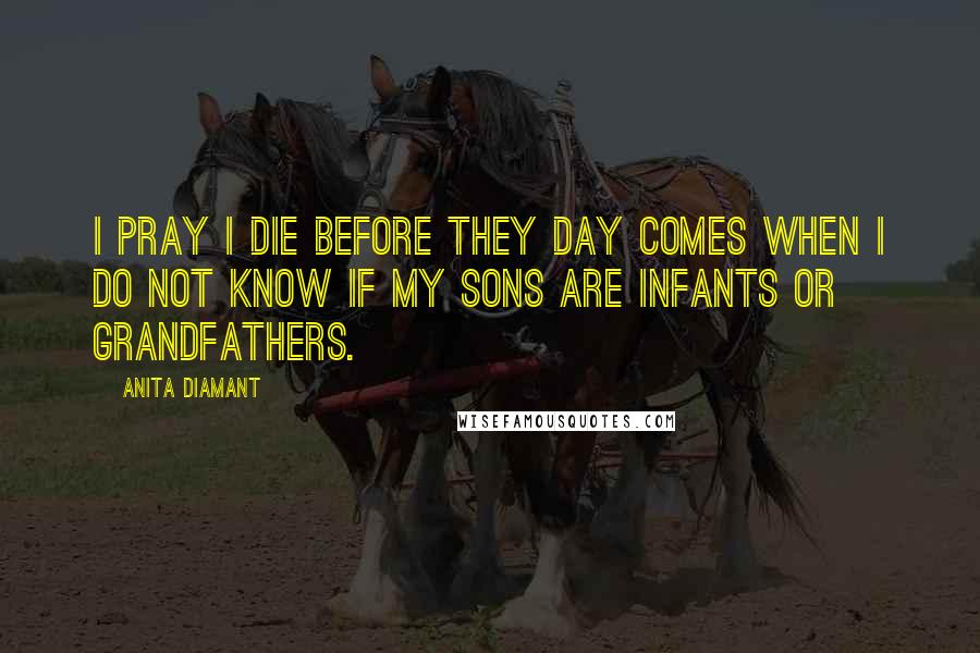 Anita Diamant Quotes: I pray I die before they day comes when I do not know if my sons are infants or grandfathers.