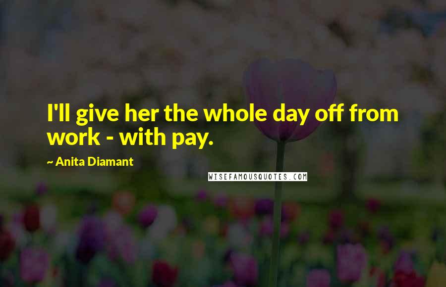 Anita Diamant Quotes: I'll give her the whole day off from work - with pay.