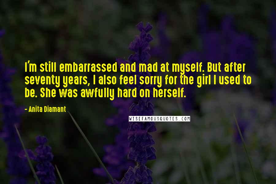Anita Diamant Quotes: I'm still embarrassed and mad at myself. But after seventy years, I also feel sorry for the girl I used to be. She was awfully hard on herself.