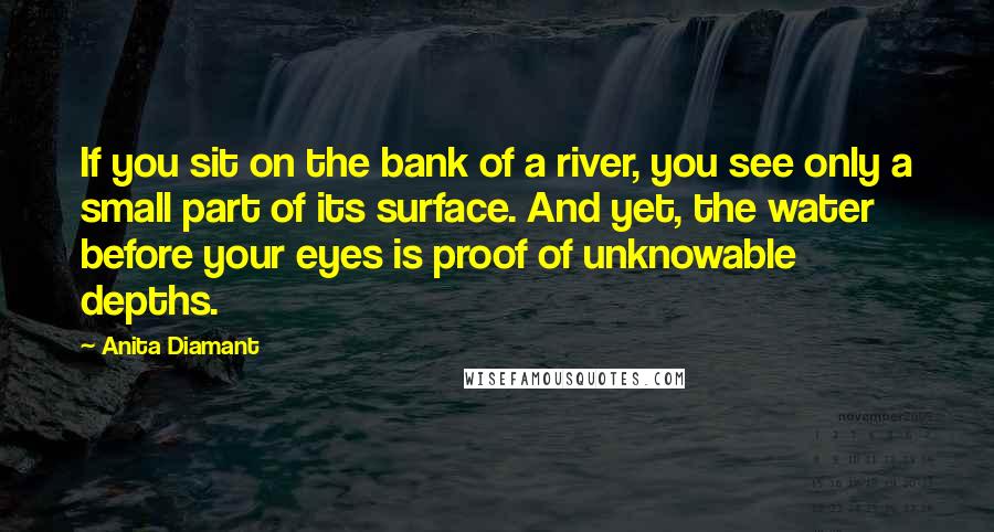 Anita Diamant Quotes: If you sit on the bank of a river, you see only a small part of its surface. And yet, the water before your eyes is proof of unknowable depths.