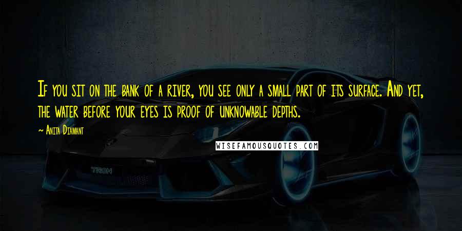 Anita Diamant Quotes: If you sit on the bank of a river, you see only a small part of its surface. And yet, the water before your eyes is proof of unknowable depths.