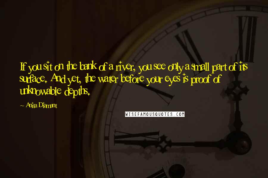 Anita Diamant Quotes: If you sit on the bank of a river, you see only a small part of its surface. And yet, the water before your eyes is proof of unknowable depths.