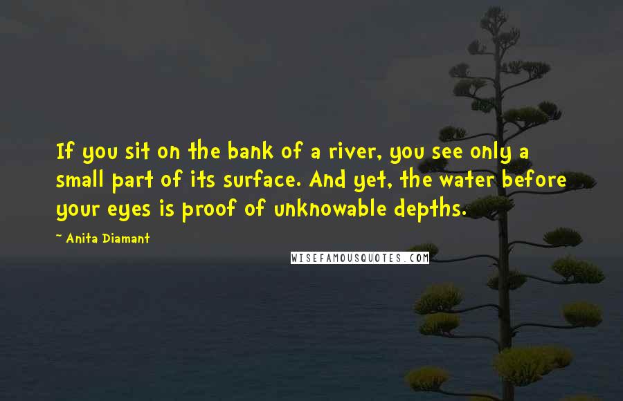 Anita Diamant Quotes: If you sit on the bank of a river, you see only a small part of its surface. And yet, the water before your eyes is proof of unknowable depths.