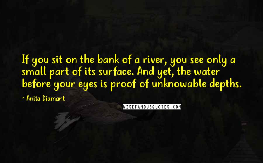 Anita Diamant Quotes: If you sit on the bank of a river, you see only a small part of its surface. And yet, the water before your eyes is proof of unknowable depths.