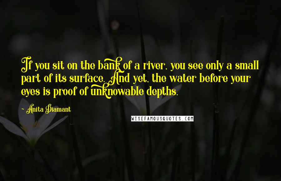 Anita Diamant Quotes: If you sit on the bank of a river, you see only a small part of its surface. And yet, the water before your eyes is proof of unknowable depths.