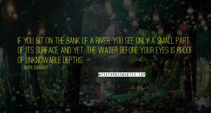 Anita Diamant Quotes: If you sit on the bank of a river, you see only a small part of its surface. And yet, the water before your eyes is proof of unknowable depths.