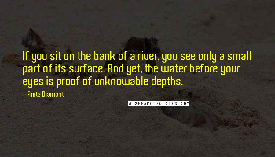 Anita Diamant Quotes: If you sit on the bank of a river, you see only a small part of its surface. And yet, the water before your eyes is proof of unknowable depths.