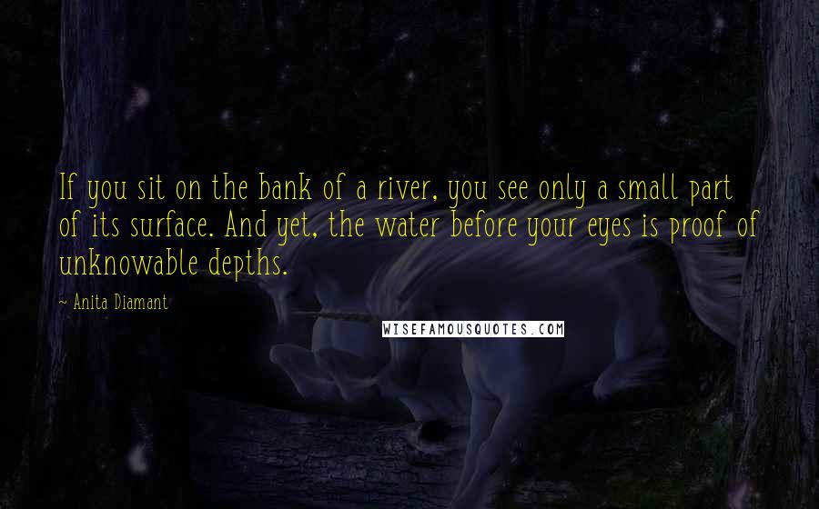 Anita Diamant Quotes: If you sit on the bank of a river, you see only a small part of its surface. And yet, the water before your eyes is proof of unknowable depths.