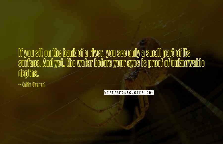 Anita Diamant Quotes: If you sit on the bank of a river, you see only a small part of its surface. And yet, the water before your eyes is proof of unknowable depths.