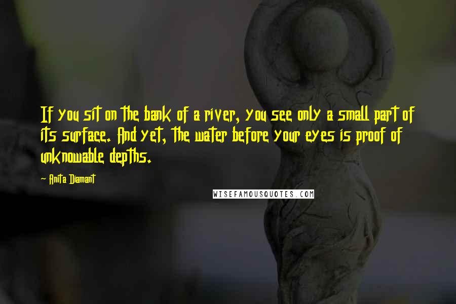 Anita Diamant Quotes: If you sit on the bank of a river, you see only a small part of its surface. And yet, the water before your eyes is proof of unknowable depths.