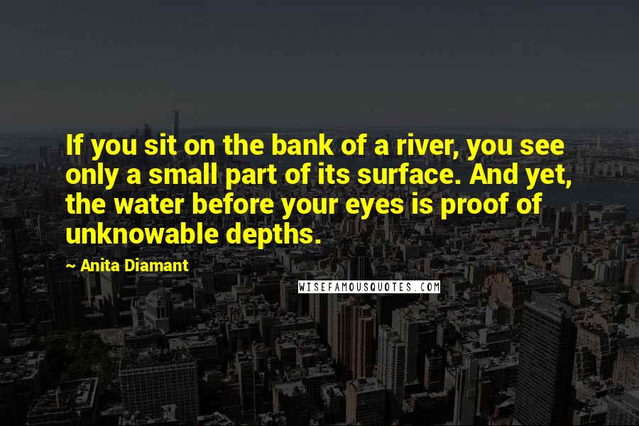 Anita Diamant Quotes: If you sit on the bank of a river, you see only a small part of its surface. And yet, the water before your eyes is proof of unknowable depths.