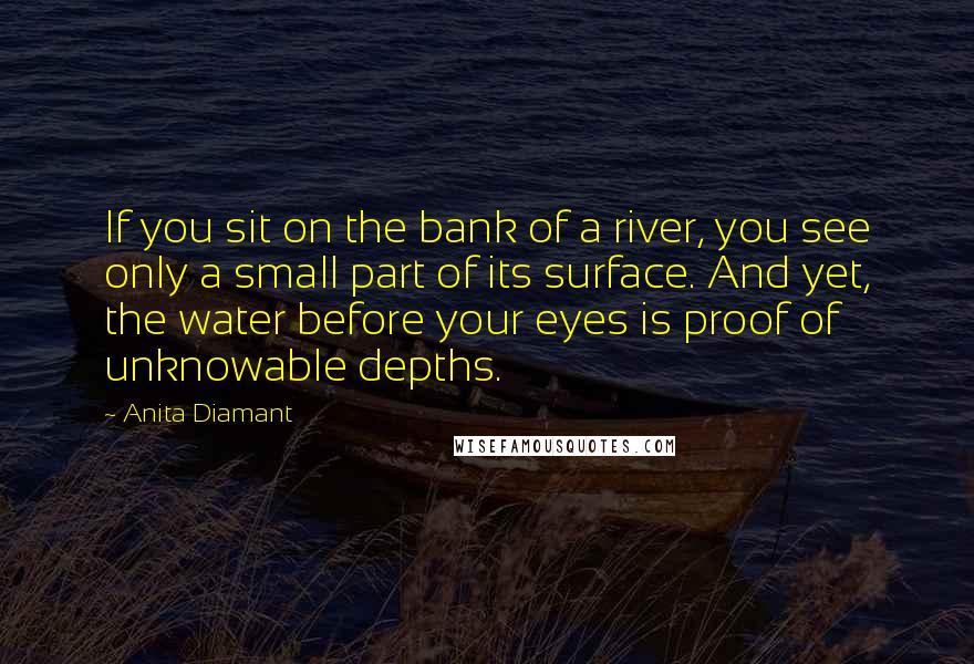 Anita Diamant Quotes: If you sit on the bank of a river, you see only a small part of its surface. And yet, the water before your eyes is proof of unknowable depths.