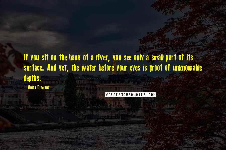 Anita Diamant Quotes: If you sit on the bank of a river, you see only a small part of its surface. And yet, the water before your eyes is proof of unknowable depths.