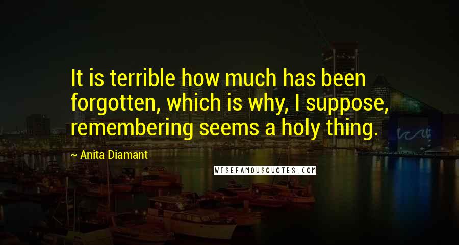 Anita Diamant Quotes: It is terrible how much has been forgotten, which is why, I suppose, remembering seems a holy thing.