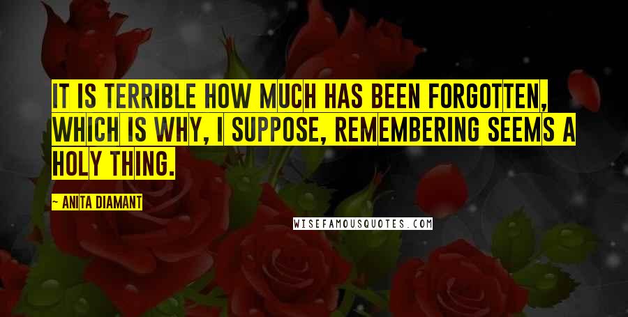 Anita Diamant Quotes: It is terrible how much has been forgotten, which is why, I suppose, remembering seems a holy thing.