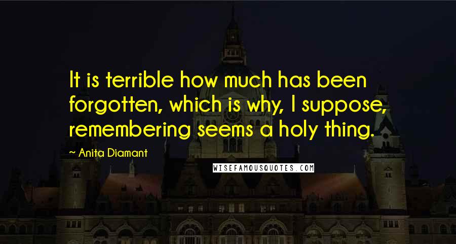 Anita Diamant Quotes: It is terrible how much has been forgotten, which is why, I suppose, remembering seems a holy thing.