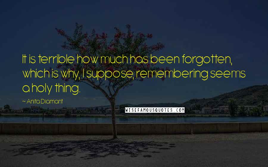 Anita Diamant Quotes: It is terrible how much has been forgotten, which is why, I suppose, remembering seems a holy thing.