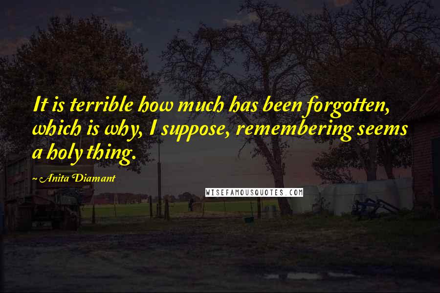 Anita Diamant Quotes: It is terrible how much has been forgotten, which is why, I suppose, remembering seems a holy thing.