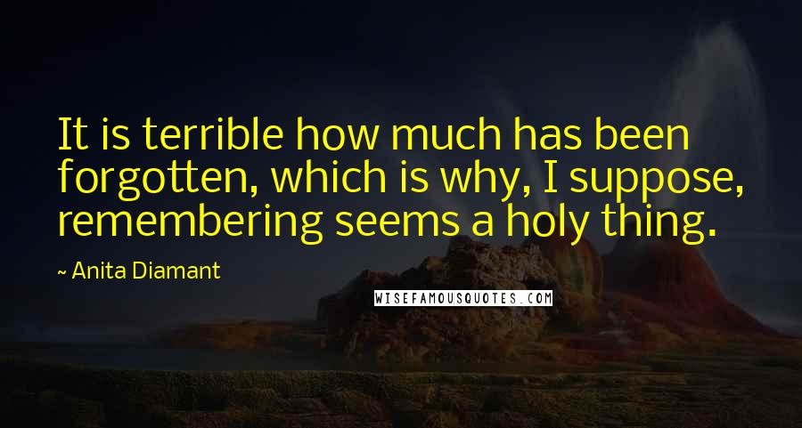 Anita Diamant Quotes: It is terrible how much has been forgotten, which is why, I suppose, remembering seems a holy thing.