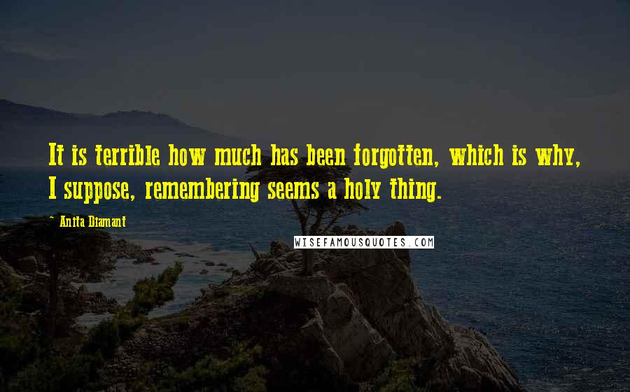 Anita Diamant Quotes: It is terrible how much has been forgotten, which is why, I suppose, remembering seems a holy thing.