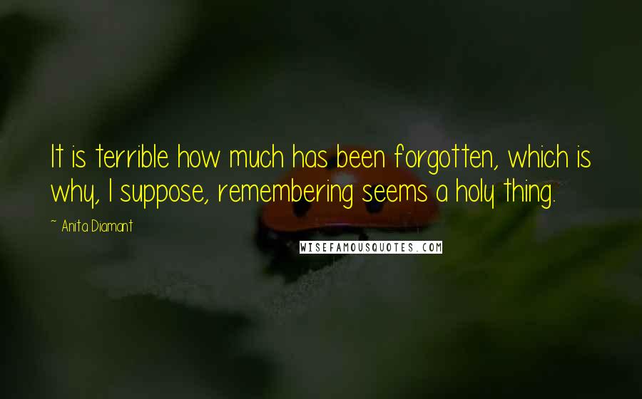 Anita Diamant Quotes: It is terrible how much has been forgotten, which is why, I suppose, remembering seems a holy thing.