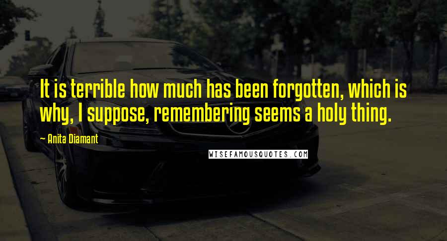 Anita Diamant Quotes: It is terrible how much has been forgotten, which is why, I suppose, remembering seems a holy thing.