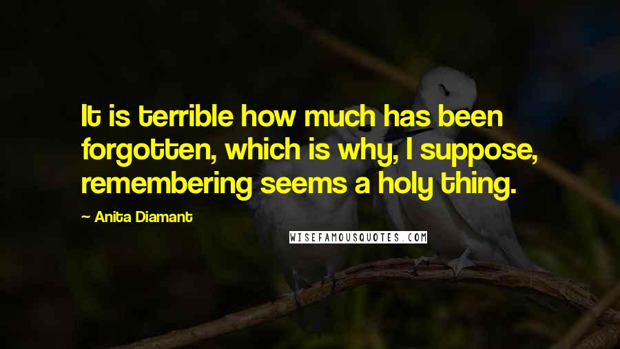 Anita Diamant Quotes: It is terrible how much has been forgotten, which is why, I suppose, remembering seems a holy thing.