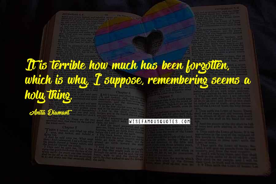 Anita Diamant Quotes: It is terrible how much has been forgotten, which is why, I suppose, remembering seems a holy thing.