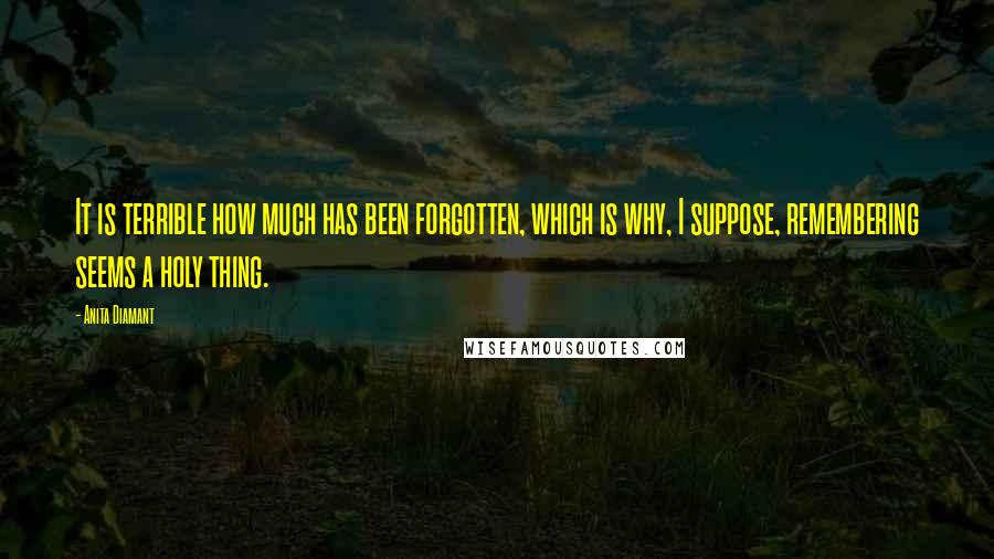 Anita Diamant Quotes: It is terrible how much has been forgotten, which is why, I suppose, remembering seems a holy thing.