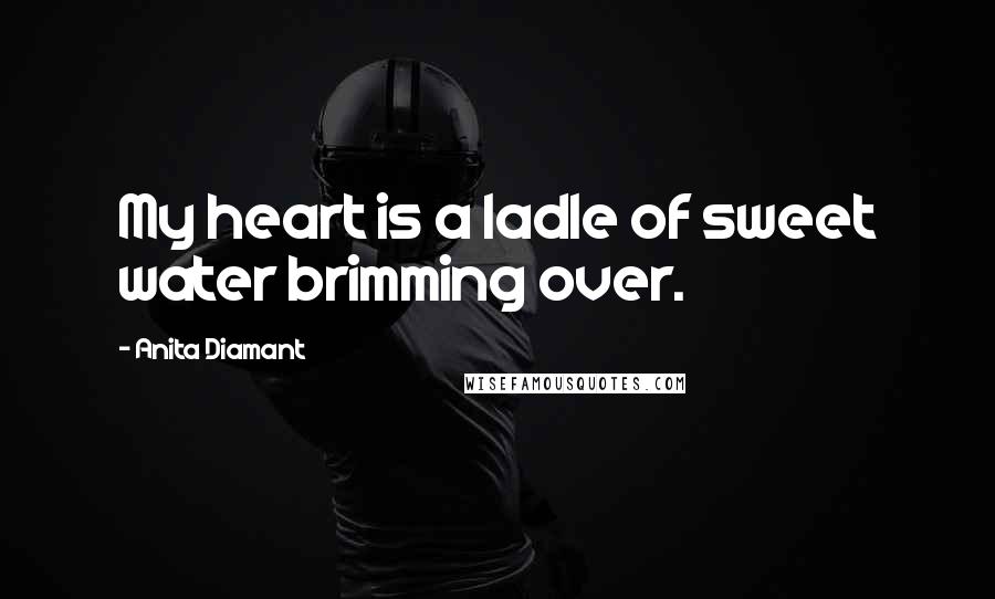 Anita Diamant Quotes: My heart is a ladle of sweet water brimming over.