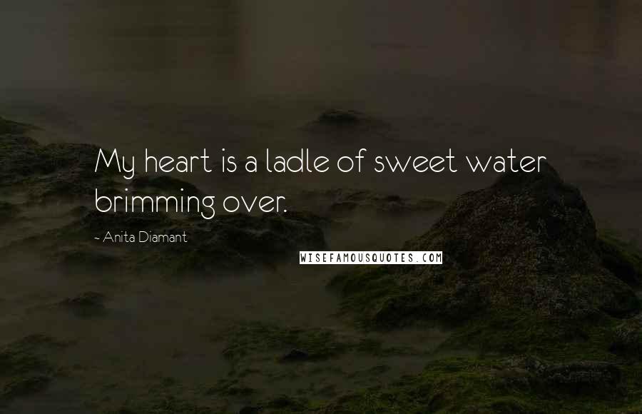 Anita Diamant Quotes: My heart is a ladle of sweet water brimming over.