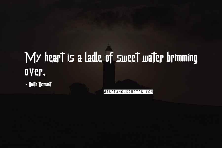 Anita Diamant Quotes: My heart is a ladle of sweet water brimming over.