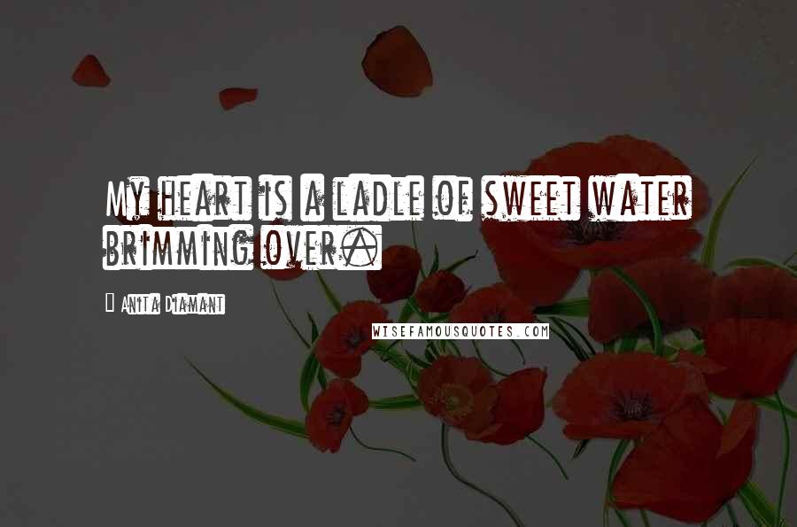 Anita Diamant Quotes: My heart is a ladle of sweet water brimming over.