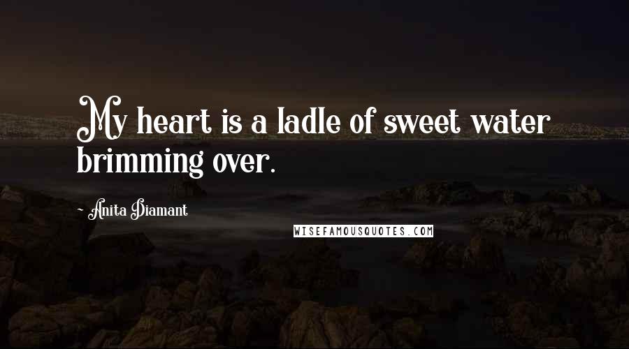 Anita Diamant Quotes: My heart is a ladle of sweet water brimming over.