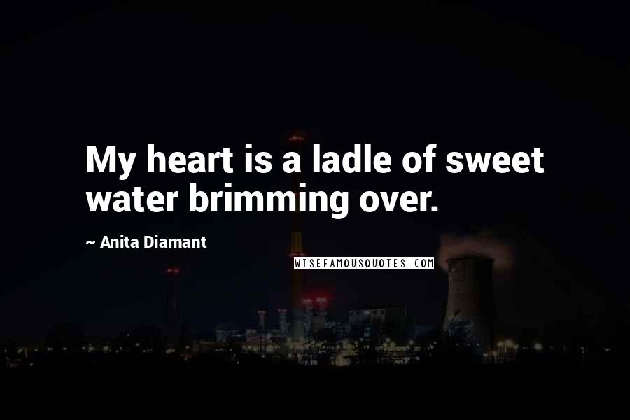 Anita Diamant Quotes: My heart is a ladle of sweet water brimming over.