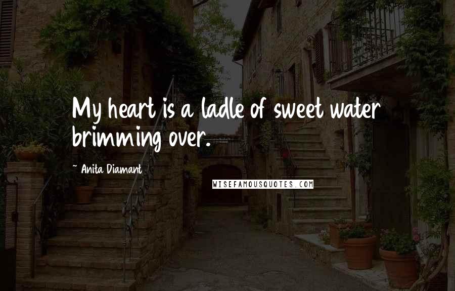 Anita Diamant Quotes: My heart is a ladle of sweet water brimming over.