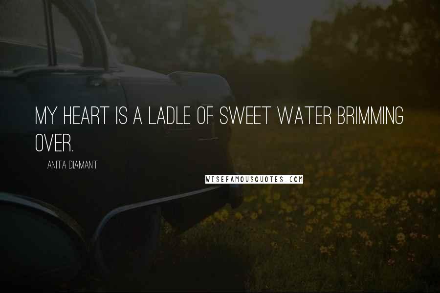 Anita Diamant Quotes: My heart is a ladle of sweet water brimming over.