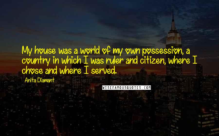 Anita Diamant Quotes: My house was a world of my own possession, a country in which I was ruler and citizen, where I chose and where I served.