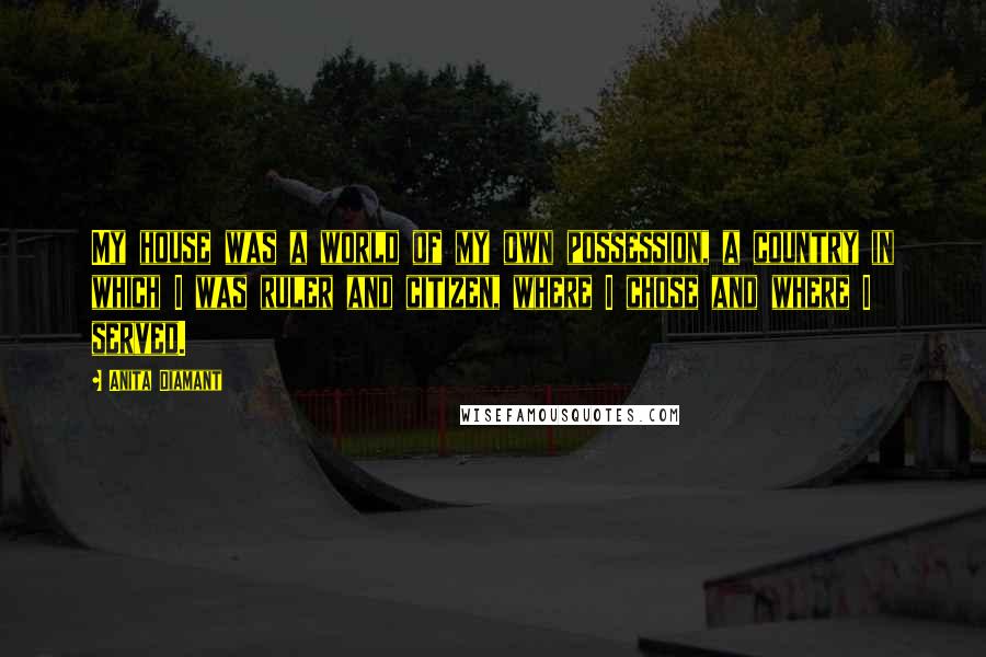 Anita Diamant Quotes: My house was a world of my own possession, a country in which I was ruler and citizen, where I chose and where I served.