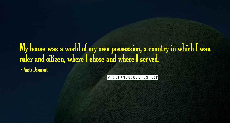 Anita Diamant Quotes: My house was a world of my own possession, a country in which I was ruler and citizen, where I chose and where I served.