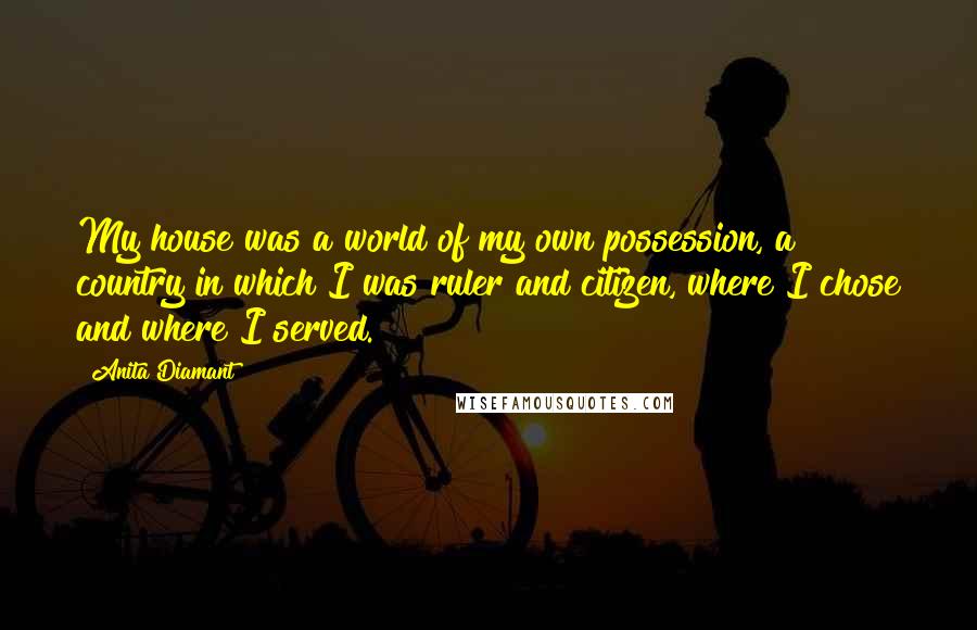 Anita Diamant Quotes: My house was a world of my own possession, a country in which I was ruler and citizen, where I chose and where I served.