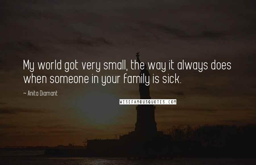 Anita Diamant Quotes: My world got very small, the way it always does when someone in your family is sick.