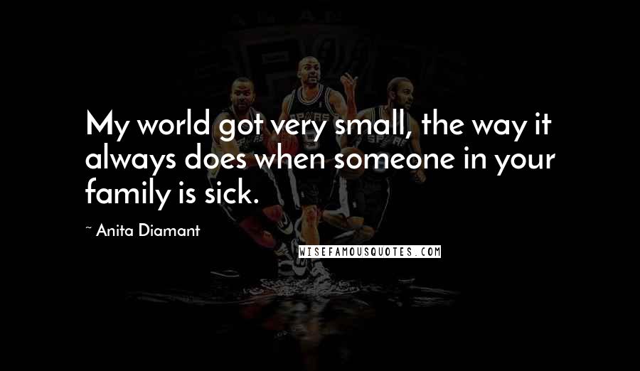 Anita Diamant Quotes: My world got very small, the way it always does when someone in your family is sick.