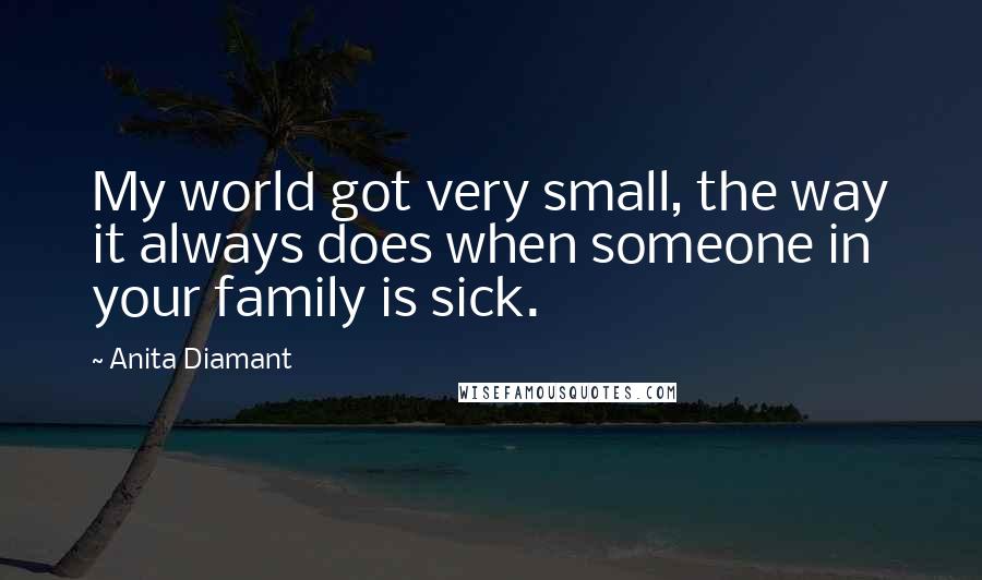 Anita Diamant Quotes: My world got very small, the way it always does when someone in your family is sick.